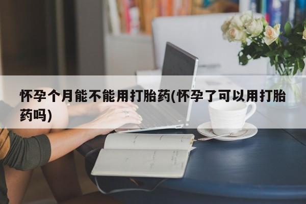 流产药购买方式怀孕个月能不能用打胎药(怀孕了可以用打胎药吗)