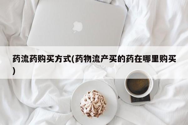 流产药购买方式药流药购买方式(药物流产买的药在哪里购买)