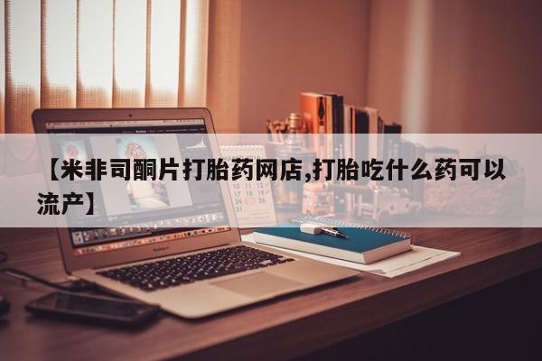 流产药购买方式【米非司酮片打胎药网店,打胎吃什么药可以流产】