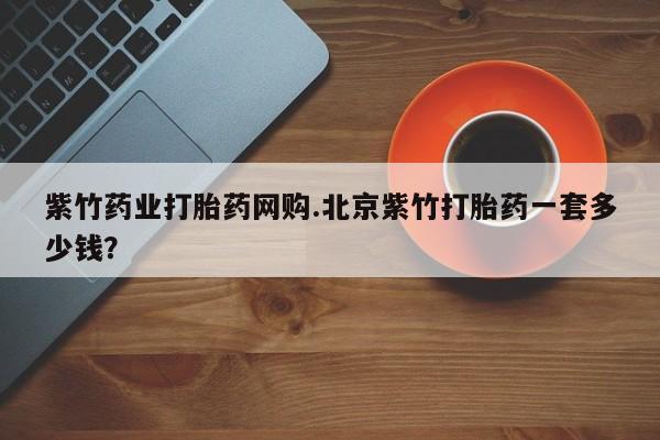 流产药购买方式紫竹药业打胎药网购.北京紫竹打胎药一套多少钱？